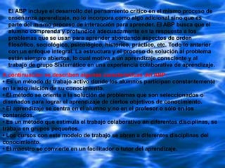 El ABP incluye el desarrollo del pensamiento crítico en el mismo proceso de
enseñanza aprendizaje, no lo incorpora como algo adicional sino que es
parte del mismo proceso de interacción para aprender. El ABP busca que el
alumno comprenda y profundice adecuadamente en la respuesta a los
problemas que se usan para aprender abordando aspectos de orden
filosófico, sociológico, psicológico, histórico, práctico, etc. Todo lo anterior
con un enfoque integral. La estructura y el proceso de solución al problema
están siempre abiertos, lo cual motiva a un aprendizaje consciente y al
trabajo de grupo Sistemático en una experiencia colaborativa de aprendizaje.
A continuación se describen algunas características del ABP:
• Es un método de trabajo activo donde los alumnos participan constantemente
en la adquisición de su conocimiento.
• El método se orienta a la solución de problemas que son seleccionados o
diseñados para lograr el aprendizaje de ciertos objetivos de conocimiento.
• El aprendizaje se centra en el alumno y no en el profesor o sólo en los
contenidos.
• Es un método que estimula el trabajo colaborativo en diferentes disciplinas, se
trabaja en grupos pequeños.
• Los cursos con este modelo de trabajo se abren a diferentes disciplinas del
conocimiento.
• El maestro se convierte en un facilitador o tutor del aprendizaje.

 