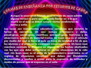 Aunque la enseñanza basada en el método de casos admite
alguna variación, para que se pueda llamar así a lo que
ocurre en el aula se deben cumplir ciertas condiciones de
forma y estilo.
Los casos son instrumentos educativos complejos que revisten la
forma de narrativas. Un casó incluye información y datos:
psicológicos, sociológicos, científicos, antropológicos, históricos y de
observación, además de material técnico. Un buen caso es el vehículo
por medio del cual se lleva al aula un trozo de realidad a fin de que
los alumnos y el profesor lo examinen minuciosamente. Un buen caso
mantiene centrada la discusión en alguno de los hechos obstinados
con los que uno debe enfrentarse en ciertas situaciones de la vida
real. [Un buen caso] es el ancla de la especulación académica; es el
registro de situaciones complejas que deben ser literalmente
desmontadas y vueltas a armar para la expresión de actitudes y
modos de pensar que se exponen en el aula.

 