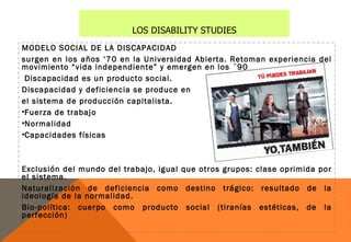 LOS DISABILITY STUDIES
MODELO SOCIAL DE LA DISCAPACIDAD
surgen en los años ‘70 en la Universidad Abierta. Retoman experiencia del
movimiento “vida independiente” y emergen en los ´90
 Discapacidad es un producto social.
Discapacidad y deficiencia se produce en
el sistema de producción capitalista.
•Fuerza de trabajo
•Normalidad
•Capacidades físicas



Exclusión del mundo del trabajo, igual que otros grupos: clase oprimida por
el sistema.
Naturalización de deficiencia como destino trágico: resultado de la
ideología de la normalidad.
Bio-política: cuerpo como producto social (tiranías estéticas, de la
perfección)
 
