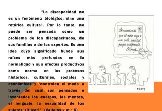 “La discapacidad no
es un fenómeno biológico, sino una
retórica cultural. Por lo tanto, no
puede      ser     pensada           como       un
problema de los discapacitados, de
sus familias o de los expertos. Es una
idea     cuyo    significado         hunde      sus
raíces     más       profundas           en      la
normalidad y sus efectos productivos
como      norma         en     los     procesos
históricos,      culturales,         sociales     y
económicos y ‘controlan el modo a
través    del    cual    son     pensados         e
inventados los cuerpos, las mentes,
el   lenguaje, la sexualidad de los
 