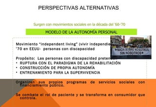 PERSPECTIVAS ALTERNATIVAS


         Surgen con movimientos sociales en la década del ’60-’70

                MODELO DE LA AUTONOMÍA PERSONAL

Movimiento “independent living” (vivir independiente)
’70 en EEUU- personas con discapacidad

Propósito: Las personas con discapacidad pretenden
• RUPTURA CON EL PARADIGMA DE LA REHABILITACIÓN
• CONSTRUCCIÓN DE PROPIA AUTONOMÍA
• ENTRENAMIENTO PARA LA SUPERVIVENCIA

Organizan sus propios programas            de   servicios    sociales   con
  financiamiento público.

Se combate el rol de paciente y se transforma en consumidor que
  controla.
 