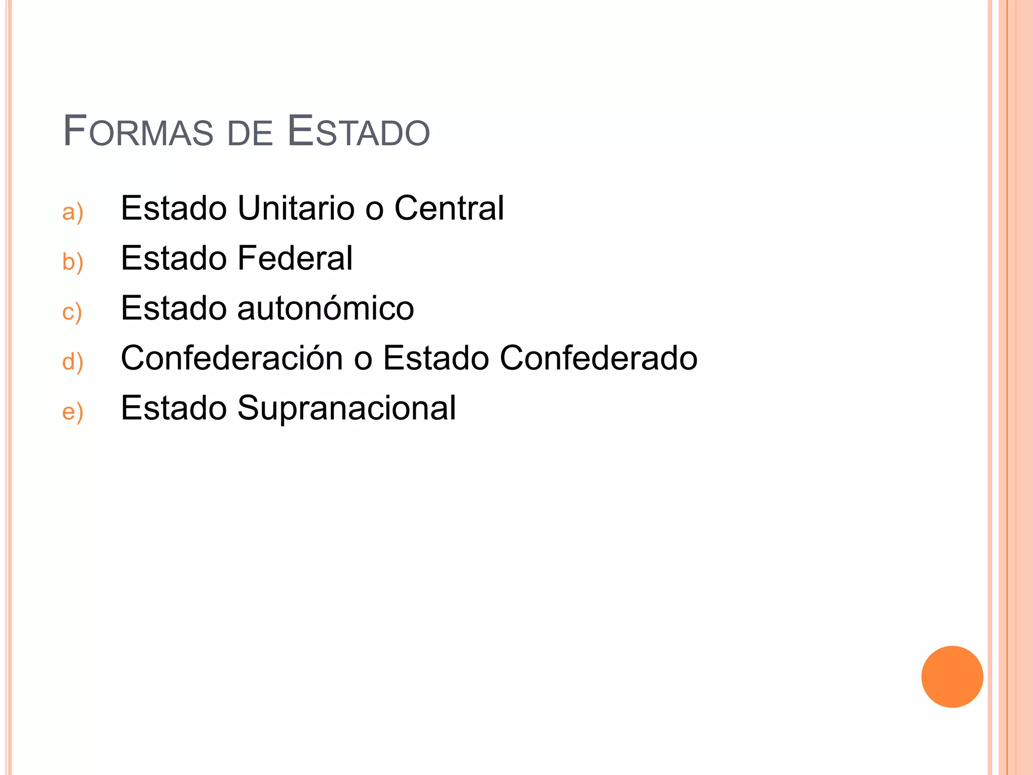 FORMAS DE ESTADO
a)   Estado Unitario o Central
b)   Estado Federal
c)   Estado autonómico
d)   Confederación o Estado Confederado
e)   Estado Supranacional
 