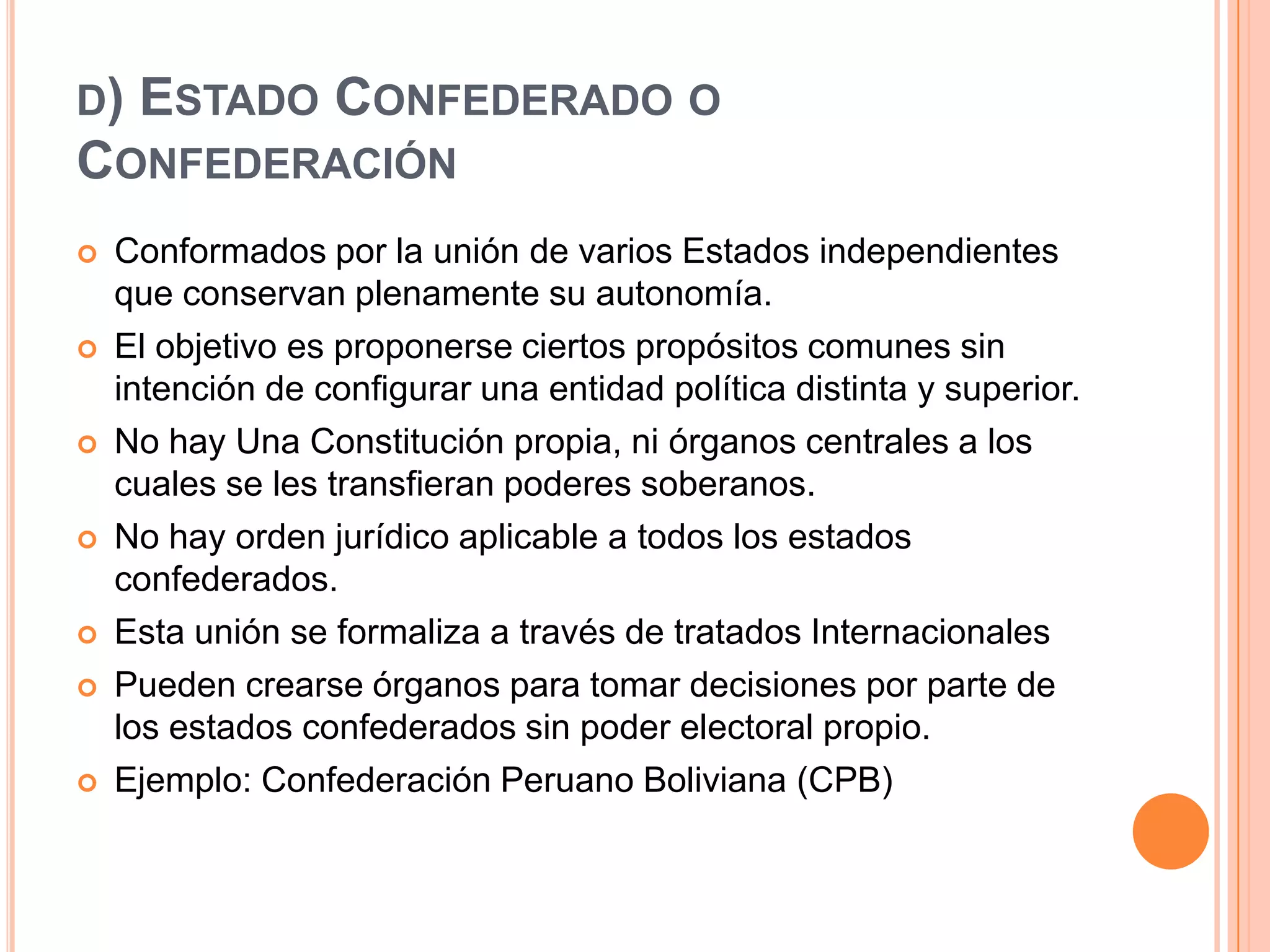 D) ESTADO CONFEDERADO O
CONFEDERACIÓN
   Conformados por la unión de varios Estados independientes
    que conservan plenamente su autonomía.
   El objetivo es proponerse ciertos propósitos comunes sin
    intención de configurar una entidad política distinta y superior.
   No hay Una Constitución propia, ni órganos centrales a los
    cuales se les transfieran poderes soberanos.
   No hay orden jurídico aplicable a todos los estados
    confederados.
   Esta unión se formaliza a través de tratados Internacionales
   Pueden crearse órganos para tomar decisiones por parte de
    los estados confederados sin poder electoral propio.
   Ejemplo: Confederación Peruano Boliviana (CPB)
 