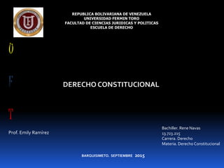 REPUBLICA BOLIVARIANA DE VENEZUELA
UNIVERSIDAD FERMIN TORO
FACULTAD DE CIENCIAS JURIDICAS Y POLITICAS
ESCUELA DE DERECHO
BARQUISIMETO. SEPTIEMBRE 2015
Prof. Emily Ramírez
Bachiller. Rene Navas
13.723.215
Carrera. Derecho
Materia. Derecho Constitucional
U
F
T
DERECHO CONSTITUCIONAL
 