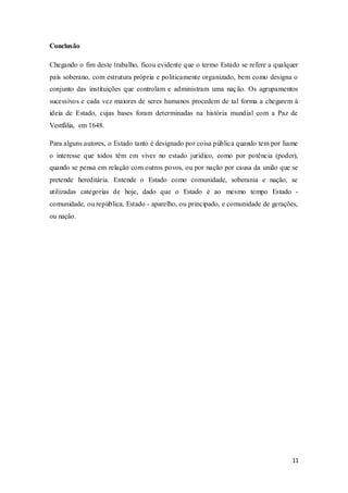11
Conclusão
Chegando o fim deste trabalho, ficou evidente que o termo Estado se refere a qualquer
país soberano, com estrutura própria e politicamente organizado, bem como designa o
conjunto das instituições que controlam e administram uma nação. Os agrupamentos
sucessivos e cada vez maiores de seres humanos procedem de tal forma a chegarem à
ideia de Estado, cujas bases foram determinadas na história mundial com a Paz de
Vestfália, em 1648.
Para alguns autores, o Estado tanto é designado por coisa pública quando tem por liame
o interesse que todos têm em viver no estado jurídico, como por potência (poder),
quando se pensa em relação com outros povos, ou por nação por causa da união que se
pretende hereditária. Entende o Estado como comunidade, soberania e nação, se
utilizadas categorias de hoje, dado que o Estado é ao mesmo tempo Estado -
comunidade, ou república, Estado - aparelho, ou principado, e comunidade de gerações,
ou nação.
 