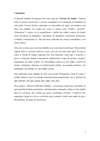 3
1.Introdução
O presente trabalho de pesquisa tem como tema de ‘’Formas de estado’’. Todavia,
todas as pessoas têm direitos e deveres consagrados na Constituição da República de
uma nação. Um dos direitos é participar na vida política da nação, que também é um
dever dos cidadãos. Só, muitas das vezes, os termos como “Estado”, “governo”,
“democracia” e outros, ou as competências e tarefas dos órgãos centrais do Estado,
como Presidente da República, Assembleia da República, Primeiro(a) Ministro(a),
Conselho Constitucional etc. Não são bem conhecidas nas nossas comunidades e nos
nossos bairros.
Estes são os temas, que o presente trabalho tem como objectivo debruçar. Não pretendo
esgotar todos os assuntos relativos a esses, mas sim, dar uma visão geral. No que se
refere as formas de Estado, falaremos dos seus elementos, como seja, o território, o
povo e a soberania. Quanto à democracia, explicaremos os tipos da mesma, e quanto à
organização do poder político em Moçambique tratar-se-á dos órgãos centrais do
Estado. Finalmente, falaremos da administração pública, dos partidos políticos e da
participação dos cidadãos na vida política do país.
Para elaboração deste trabalho foi feito uma revisão bibliográfica. Onde foi usado o
método indutivo, que é um método responsável pela generalização, isto é, partimos de
algo particular para uma questão mais ampla, mais geral.
Para Lakatos e Marconi (2007:86), Indução é um processo mental por intermédio do
qual, partindo de dados particulares, suficientemente constatados, infere-se uma verdade
geral ou universal, não contida nas partes examinadas. Portanto, o objectivo dos
argumentos indutivos é levar a conclusões cujo conteúdo é muito mais amplo do que o
das premissas nas quais nos baseia-mos.
 