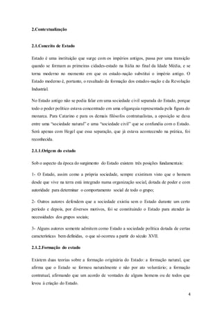 4
2.Contextualização
2.1.Conceito de Estado
Estado é uma instituição que surge com os impérios antigos, passa por uma transição
quando se formam as primeiras cidades-estado na Itália no final da Idade Média, e se
torna moderno no momento em que os estado-nação substitui o império antigo. O
Estado moderno é, portanto, o resultado da formação dos estados-nação e da Revolução
Industrial.
No Estado antigo não se podia falar em uma sociedade civil separada do Estado, porque
todo o poder político estava concentrado em uma oligarquia representada pela figura do
monarca. Para Catarino e para os demais filósofos contratualistas, a oposição se dava
entre uma “sociedade natural” e uma “sociedade civil” que se confundia com o Estado.
Será apenas com Hegel que essa separação, que já estava acontecendo na prática, foi
reconhecida.
2.1.1.Origem do estado
Sob o aspecto da época do surgimento do Estado existem três posições fundamentais:
1- O Estado, assim como a própria sociedade, sempre existiram visto que o homem
desde que vive na terra está integrado numa organização social, dotada de poder e com
autoridade para determinar o comportamento social de todo o grupo;
2- Outros autores defendem que a sociedade existiu sem o Estado durante um certo
período e depois, por diversos motivos, foi se constituindo o Estado para atender às
necessidades dos grupos sociais;
3- Alguns autores somente admitem como Estado a sociedade política dotada de certas
características bem definidas, o que só ocorreu a partir do século XVII.
2.1.2.Formação do estado
Existem duas teorias sobre a formação originária do Estado: a formação natural, que
afirma que o Estado se formou naturalmente e não por ato voluntário; a formação
contratual, afirmando que um acordo de vontades de alguns homens ou de todos que
levou à criação do Estado.
 