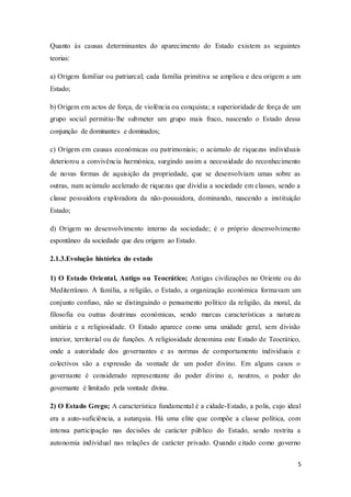 5
Quanto às causas determinantes do aparecimento do Estado existem as seguintes
teorias:
a) Origem familiar ou patriarcal; cada família primitiva se ampliou e deu origem a um
Estado;
b) Origem em actos de força, de violência ou conquista; a superioridade de força de um
grupo social permitiu-lhe submeter um grupo mais fraco, nascendo o Estado dessa
conjunção de dominantes e dominados;
c) Origem em causas económicas ou patrimoniais; o acúmulo de riquezas individuais
deteriorou a convivência harmónica, surgindo assim a necessidade do reconhecimento
de novas formas de aquisição da propriedade, que se desenvolviam umas sobre as
outras, num acúmulo acelerado de riquezas que dividia a sociedade em classes, sendo a
classe possuidora exploradora da não-possuidora, dominando, nascendo a instituição
Estado;
d) Origem no desenvolvimento interno da sociedade; é o próprio desenvolvimento
espontâneo da sociedade que deu origem ao Estado.
2.1.3.Evolução histórica do estado
1) O Estado Oriental, Antigo ou Teocrático; Antigas civilizações no Oriente ou do
Mediterrâneo. A família, a religião, o Estado, a organização económica formavam um
conjunto confuso, não se distinguindo o pensamento político da religião, da moral, da
filosofia ou outras doutrinas económicas, sendo marcas características a natureza
unitária e a religiosidade. O Estado aparece como uma unidade geral, sem divisão
interior, territorial ou de funções. A religiosidade denomina este Estado de Teocrático,
onde a autoridade dos governantes e as normas de comportamento individuais e
colectivos são a expressão da vontade de um poder divino. Em alguns casos o
governante é considerado representante do poder divino e, noutros, o poder do
governante é limitado pela vontade divina.
2) O Estado Grego; A característica fundamental é a cidade-Estado, a polis, cujo ideal
era a auto-suficiência, a autarquia. Há uma elite que compõe a classe política, com
intensa participação nas decisões de carácter público do Estado, sendo restrita a
autonomia individual nas relações de carácter privado. Quando citado como governo
 