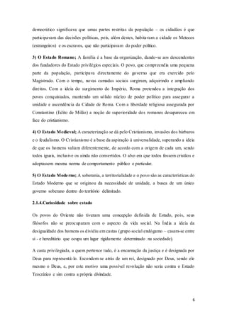 6
democrático significava que umas partes restritas da população – os cidadãos é que
participavam das decisões políticas, pois, além destes, habitavam a cidade os Metecos
(estrangeiros) e os escravos, que não participavam do poder político.
3) O Estado Romano; A família é a base da organização, dando-se aos descendentes
dos fundadores do Estado privilégios especiais. O povo, que compreendia uma pequena
parte da população, participava directamente do governo que era exercido pelo
Magistrado. Com o tempo, novas camadas sociais surgiram, adquirindo e ampliando
direitos. Com a ideia do surgimento do Império, Roma pretendeu a integração dos
povos conquistados, mantendo um sólido núcleo de poder político para assegurar a
unidade e ascendência da Cidade de Roma. Com a liberdade religiosa assegurada por
Constantino (Edito de Milão) a noção de superioridade dos romanos desapareceu em
face do cristianismo.
4) O Estado Medieval; A caracterização se dá pelo Cristianismo, invasões dos bárbaros
e o feudalismo. O Cristianismo é a base da aspiração à universalidade, superando a ideia
de que os homens valiam diferentemente, de acordo com a origem de cada um, sendo
todos iguais, inclusive os ainda não convertidos. O alvo era que todos fossem cristãos e
adoptassem mesma norma de comportamento público e particular.
5) O Estado Moderno; A soberania, a territorialidade e o povo são as características do
Estado Moderno que se originou da necessidade de unidade, a busca de um único
governo soberano dentro do território delimitado.
2.1.4.Curiosidade sobre estado
Os povos do Oriente não tiveram uma concepção definida de Estado, pois, seus
filósofos não se preocuparam com o aspecto da vida social. Na Índia a ideia da
desigualdade dos homens os dividiu em castas (grupo social endógamo – casam-se entre
si - e hereditário que ocupa um lugar rigidamente determinado na sociedade).
A casta privilegiada, a quem pertence tudo, é a encarnação da justiça e é designada por
Deus para representá-lo. Escondem-se atrás de um rei, designado por Deus, sendo ele
mesmo o Deus, e, por este motivo uma possível revolução não seria contra o Estado
Teocrático e sim contra a própria divindade.
 
