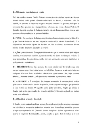 7
2.1.5.Elementos constitutivos do estado
Três são os elementos do Estado: Povo ou população, o território e o governo. Alguns
autores citam, como quarto elemento constitutivo do Estado, a soberania. Para os
demais, no entanto, a soberania integra o terceiro elemento. O governo pressupõe a
soberania. Se o governo não é independente e soberano, não existe o Estado Perfeito. O
Canadá, Austrália e África do Sul, por exemplo, não são Estados perfeitos, porque seus
governos são subordinados ao governo britânico.
I - POVO – É a população do Estado, considerada pelo aspecto puramente jurídico. É o
grupo humano encarado na sua integração numa ordem estatal determinada; é o
conjunto de indivíduos sujeitos às mesmas leis, são os súditos, os cidadãos de um
mesmo Estado, detentores de direitos e deveres.
NAÇÃO: (entidade moral) É um grupo de indivíduos que se sentem unidos pela origem
comum, pelos interesses comuns, e principalmente, por ideias e aspirações comuns. É
uma comunidade de consciência, unidas por um sentimento complexo, indefinível e
poderosíssimo: o patriotismo.
II - TERRITÓRIO: É a base espacial do poder jurisdicional do Estado onde este
exerce o poder coercitivo estatal sobre os indivíduos humanos, sendo materialmente
composto pela terra firme, incluindo o subsolo e as águas internas (rios, lagos e mares
internos), pelo mar territorial, pela plataforma continental e pelo espaço aéreo.
III - GOVERNO – É o conjunto das funções necessárias à manutenção da ordem
jurídica e da administração pública. O primeiro, como conjunto de órgãos que presidem
a vida política do Estado. O segundo, como poder executivo, “órgão que exerce a
função mais activa na direcção dos negócios públicos”. Governo confunde-se, muitas
vezes, com soberania.
2.1.6.Finalidade e funções do estado
O Estado, como sociedade política, tem um fim geral, constituindo-se em meio para que
os indivíduos e as demais sociedades, situadas num determinado território, possam
atingir seus respectivos fins (manter a ordem, assegurar a defesa, e promover o bem-
estar e o progresso da sociedade). Assim, conclui-se que o fim do Estado é o bem
 