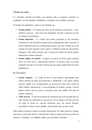 9
3.Formas de estado
É a formação material do Estado, sua estrutura. São as variações existentes na
combinação dos três elementos morfológicos do Estado: povo, território e governo.
Os Estados são classificados quanto à sua soberania em:
 Estado perfeito – É o Estado que reúne os três elementos constitutivos – povo,
território e governo – cada um na sua integridade, devendo o elemento governo
ser soberano irrestritamente.
 Estado imperfeito – É o Estado que embora possuindo os três elementos
constitutivos, sofre restrição em algum deles, principalmente sobre o governo. O
Estado imperfeito pode ter a administração própria, mas, não é Estado na exacta
acepção do termo enquanto estiver sujeito à influência tutelar de uma potência
estrangeira. Não sendo soberano, não é uma pessoa jurídica de direito público
internacional (Estado soberano).
 Estado simples ou unitário - É aquele no qual há um único poder soberano
sobre um único povo e determinado território. O governo único tem plena
jurisdição nacional, sem divisões internas que não sejam simplesmente de ordem
administrativa.
Ex: Moçambique
 Estado composto – É a união de dois ou mais Estados, apresentando duas
esferas distintas de poder governamental, e obedecendo a um regime jurídico
especial, sempre com a predominância do governo da União como sujeito de
direito público internacional. É uma pluralidade de Estados, perante o direito
público interno, mas no exterior se projecta como uma unidade. São tipos de
Estados compostos:
 União pessoal – É uma forma própria da monarquia que ocorre quando dois ou
mais Estados são submetidos ao governo de um só monarca. Resulta este fato
em regra do direito de sucessão hereditária, pois, um mesmo Príncipe,
descendente de duas ou mais dinastias, poderá herdar duas ou mais coroas.
Pode também resultar de eleição ou acordo internacional. Na união pessoal os Estados
conservam a autonomia interna e internacional. Ligam-se apenas pela pessoa física do
soberano. É transitória, sem utilidade política para os Estados associados.
 