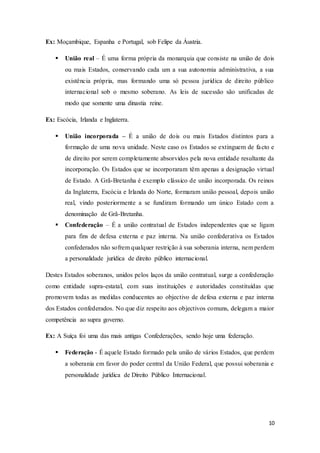 10
Ex: Moçambique, Espanha e Portugal, sob Felipe da Áustria.
 União real – É uma forma própria da monarquia que consiste na união de dois
ou mais Estados, conservando cada um a sua autonomia administrativa, a sua
existência própria, mas formando uma só pessoa jurídica de direito público
internacional sob o mesmo soberano. As leis de sucessão são unificadas de
modo que somente uma dinastia reine.
Ex: Escócia, Irlanda e Inglaterra.
 União incorporada – É a união de dois ou mais Estados distintos para a
formação de uma nova unidade. Neste caso os Estados se extinguem de facto e
de direito por serem completamente absorvidos pela nova entidade resultante da
incorporação. Os Estados que se incorporaram têm apenas a designação virtual
de Estado. A Grã-Bretanha é exemplo clássico de união incorporada. Os reinos
da Inglaterra, Escócia e Irlanda do Norte, formaram união pessoal, depois união
real, vindo posteriormente a se fundiram formando um único Estado com a
denominação de Grã-Bretanha.
 Confederação – É a união contratual de Estados independentes que se ligam
para fins de defesa externa e paz interna. Na união confederativa os Estados
confederados não sofrem qualquer restrição à sua soberania interna, nem perdem
a personalidade jurídica de direito público internacional.
Destes Estados soberanos, unidos pelos laços da união contratual, surge a confederação
como entidade supra-estatal, com suas instituições e autoridades constituídas que
promovem todas as medidas conducentes ao objectivo de defesa externa e paz interna
dos Estados confederados. No que diz respeito aos objectivos comuns, delegam a maior
competência ao supra governo.
Ex: A Suíça foi uma das mais antigas Confederações, sendo hoje uma federação.
 Federação - É aquele Estado formado pela união de vários Estados, que perdem
a soberania em favor do poder central da União Federal, que possui soberania e
personalidade jurídica de Direito Público Internacional.
 