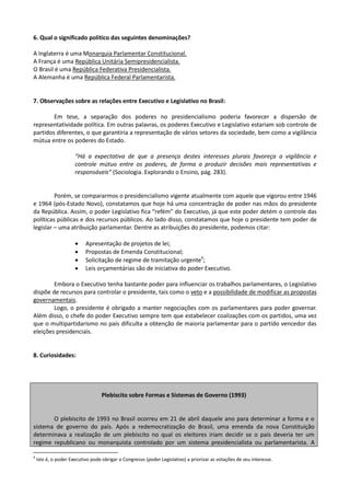 6. Qual o significado político das seguintes denominações?

A Inglaterra é uma Monarquia Parlamentar Constitucional.
A França é uma República Unitária Semipresidencialista.
O Brasil é uma República Federativa Presidencialista.
A Alemanha é uma República Federal Parlamentarista.


7. Observações sobre as relações entre Executivo e Legislativo no Brasil:

        Em tese, a separação dos poderes no presidencialismo poderia favorecer a dispersão de
representatividade política. Em outras palavras, os poderes Executivo e Legislativo estariam sob controle de
partidos diferentes, o que garantiria a representação de vários setores da sociedade, bem como a vigilância
mútua entre os poderes do Estado.

                      “Há a expectativa de que a presença destes interesses plurais favoreça a vigilância e
                      controle mútuo entre os poderes, de forma a produzir decisões mais representativas e
                      responsáveis” (Sociologia. Explorando o Ensino, pág. 283).


         Porém, se compararmos o presidencialismo vigente atualmente com aquele que vigorou entre 1946
e 1964 (pós-Estado Novo), constatamos que hoje há uma concentração de poder nas mãos do presidente
da República. Assim, o poder Legislativo fica “refém” do Executivo, já que este poder detém o controle das
políticas públicas e dos recursos públicos. Ao lado disso, constatamos que hoje o presidente tem poder de
legislar – uma atribuição parlamentar. Dentre as atribuições do presidente, podemos citar:

                          Apresentação de projetos de lei;
                          Propostas de Emenda Constitucional;
                          Solicitação de regime de tramitação urgente4;
                          Leis orçamentárias são de iniciativa do poder Executivo.

        Embora o Executivo tenha bastante poder para influenciar os trabalhos parlamentares, o Legislativo
dispõe de recursos para controlar o presidente, tais como o veto e a possibilidade de modificar as propostas
governamentais.
        Logo, o presidente é obrigado a manter negociações com os parlamentares para poder governar.
Além disso, o chefe do poder Executivo sempre tem que estabelecer coalizações com os partidos, uma vez
que o multipartidarismo no país dificulta a obtenção de maioria parlamentar para o partido vencedor das
eleições presidenciais.


8. Curiosidades:




                                  Plebiscito sobre Formas e Sistemas de Governo (1993)


       O plebiscito de 1993 no Brasil ocorreu em 21 de abril daquele ano para determinar a forma e o
sistema de governo do país. Após a redemocratização do Brasil, uma emenda da nova Constituição
determinava a realização de um plebiscito no qual os eleitores iriam decidir se o país deveria ter um
regime republicano ou monarquista controlado por um sistema presidencialista ou parlamentarista. A

4
    Isto é, o poder Executivo pode obrigar o Congresso (poder Legislativo) a priorizar as votações de seu interesse.
 