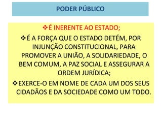 PODER PÚBLICO
❖É INERENTE AO ESTADO;
❖É A FORÇA QUE O ESTADO DETÉM, POR
INJUNÇÃO CONSTITUCIONAL, PARA
PROMOVER A UNIÃO, A SOLIDARIEDADE, O
BEM COMUM, A PAZ SOCIAL E ASSEGURAR A
ORDEM JURÍDICA;
❖EXERCE-O EM NOME DE CADA UM DOS SEUS
CIDADÃOS E DA SOCIEDADE COMO UM TODO.
 