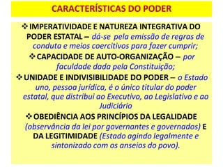 CARACTERÍSTICAS DO PODER
❖IMPERATIVIDADE E NATUREZA INTEGRATIVA DO
PODER ESTATAL – dá-se pela emissão de regras de
conduta e meios coercitivos para fazer cumprir;
❖CAPACIDADE DE AUTO-ORGANIZAÇÃO – por
faculdade dada pela Constituição;
❖UNIDADE E INDIVISIBILIDADE DO PODER – o Estado
uno, pessoa jurídica, é o único titular do poder
estatal, que distribui ao Executivo, ao Legislativo e ao
Judiciário
❖OBEDIÊNCIA AOS PRINCÍPIOS DA LEGALIDADE
(observância da lei por governantes e governados) E
DA LEGITIMIDADE (Estado agindo legalmente e
sintonizado com os anseios do povo).
 