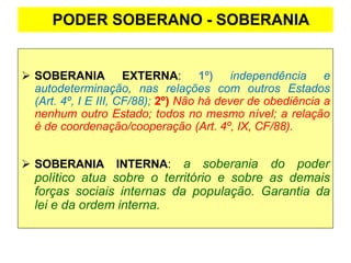 PODER SOBERANO - SOBERANIA
➢ SOBERANIA EXTERNA: 1º) independência e
autodeterminação, nas relações com outros Estados
(Art. 4º, I E III, CF/88); 2º) Não há dever de obediência a
nenhum outro Estado; todos no mesmo nível; a relação
é de coordenação/cooperação (Art. 4º, IX, CF/88).
➢ SOBERANIA INTERNA: a soberania do poder
político atua sobre o território e sobre as demais
forças sociais internas da população. Garantia da
lei e da ordem interna.
 