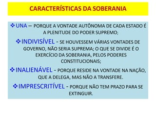 CARACTERÍSTICAS DA SOBERANIA
❖UNA – PORQUE A VONTADE AUTÔNOMA DE CADA ESTADO É
A PLENITUDE DO PODER SUPREMO;
❖INDIVISÍVEL - SE HOUVESSEM VÁRIAS VONTADES DE
GOVERNO, NÃO SERIA SUPREMA; O QUE SE DIVIDE É O
EXERCÍCIO DA SOBERANIA, PELOS PODERES
CONSTITUCIONAIS;
❖INALIENÁVEL - PORQUE RESIDE NA VONTADE NA NAÇÃO,
QUE A DELEGA, MAS NÃO A TRANSFERE.
❖IMPRESCRITÍVEL - PORQUE NÃO TEM PRAZO PARA SE
EXTINGUIR.
 