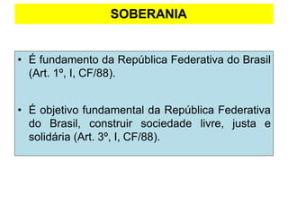 SOBERANIA
• É fundamento da República Federativa do Brasil
(Art. 1º, I, CF/88).
• É objetivo fundamental da República Federativa
do Brasil, construir sociedade livre, justa e
solidária (Art. 3º, I, CF/88).
 