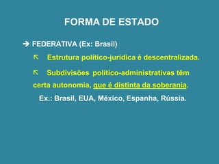 FORMA DE ESTADO
➔ FEDERATIVA (Ex: Brasil)
 Estrutura político-jurídica é descentralizada.
 Subdivisões político-administrativas têm
certa autonomia, que é distinta da soberania.
Ex.: Brasil, EUA, México, Espanha, Rússia.
 