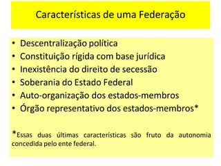 Características de uma Federação
• Descentralização política
• Constituição rígida com base jurídica
• Inexistência do direito de secessão
• Soberania do Estado Federal
• Auto-organização dos estados-membros
• Órgão representativo dos estados-membros*
*Essas duas últimas características são fruto da autonomia
concedida pelo ente federal.
 