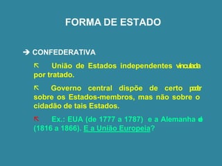 FORMA DE ESTADO
➔ CONFEDERATIVA
 União de Estados independentes vinculada
por tratado.
 Governo central dispõe de certo p
o
d
e
r
sobre os Estados-membros, mas não sobre o
cidadão de tais Estados.
 Ex.: EUA (de 1777 a 1787) e a Alemanha d
e
(1816 a 1866). E a União Europeia?
 