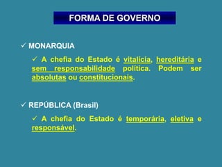 FORMA DE GOVERNO
✓ MONARQUIA
✓ A chefia do Estado é vitalícia, hereditária e
sem responsabilidade política. Podem ser
absolutas ou constitucionais.
✓ REPÚBLICA (Brasil)
✓ A chefia do Estado é temporária, eletiva e
responsável.
 