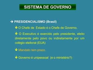 SISTEMA DE GOVERNO
➔ PRESIDENCIALISMO (Brasil)
 O Chefe de Estado é o Chefe de Governo.
 O Executivo é exercido pelo presidente, eleito
diretamente pelo povo ou indiretamente por um
colégio eleitoral (EUA)
 Mandato tem prazo.
 Governo é unipessoal (e o ministério?)
 