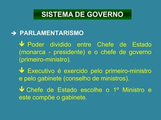 ➔ PARLAMENTARISMO
 Poder dividido entre Chefe de Estado
(monarca - presidente) e o chefe de governo
(primeiro-ministro).
 Executivo é exercido pelo primeiro-ministro
e pelo gabinete (conselho de ministros).
 Chefe de Estado escolhe o 1º Ministro e
este compõe o gabinete.
SISTEMA DE GOVERNO
 