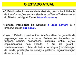 O ESTADO ATUAL
• O Estado não é uma entidade abstrata, pois sofre influência
de transformações sociais. (lembrar da Teoria Tridimensional
do Direito, de Miguel Reale: fato-valor-norma)
• Função tradicional do Estado: o bem comum e a
preservação da paz social.
• Hoje, o Estado possui outras funções além da garantia da
segurança interna e externa. Podem ser incluídas as
implementadas pelo Estado, a fim
funções sociais, econômicas, culturais, enfim,
de
ações
garantir,
verdadeiramente, o bem de todos na íntegra (redistribuição
de renda, prestação de serviços públicos, regulamentação
da economia,...).
 