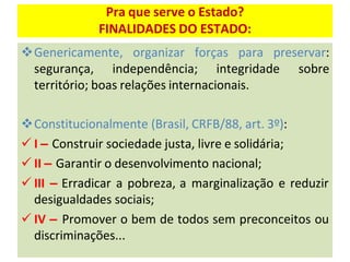 Pra que serve o Estado?
FINALIDADES DO ESTADO:
❖Genericamente, organizar forças para preservar:
segurança, independência; integridade sobre
território; boas relações internacionais.
❖Constitucionalmente (Brasil, CRFB/88, art. 3º):
✓ I – Construir sociedade justa, livre e solidária;
✓ II – Garantir o desenvolvimento nacional;
✓ III – Erradicar a pobreza, a marginalização e reduzir
desigualdades sociais;
✓ IV – Promover o bem de todos sem preconceitos ou
discriminações...
 