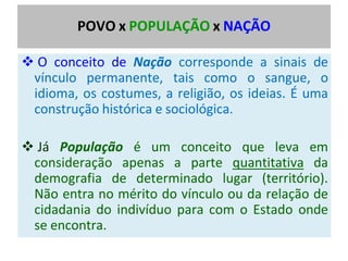 POVO x POPULAÇÃO x NAÇÃO
❖ O conceito de Nação corresponde a sinais de
vínculo permanente, tais como o sangue, o
idioma, os costumes, a religião, os ideias. É uma
construção histórica e sociológica.
❖ Já População é um conceito que leva em
consideração apenas a parte quantitativa da
demografia de determinado lugar (território).
Não entra no mérito do vínculo ou da relação de
cidadania do indivíduo para com o Estado onde
se encontra.
 