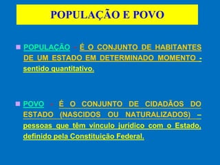 POPULAÇÃO E POVO
◼ POPULAÇÃO - É O CONJUNTO DE HABITANTES
DE UM ESTADO EM DETERMINADO MOMENTO -
sentido quantitativo.
◼ POVO - É O CONJUNTO DE CIDADÃOS DO
ESTADO (NASCIDOS OU NATURALIZADOS) –
pessoas que têm vínculo jurídico com o Estado,
definido pela Constituição Federal.
 