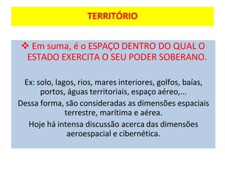 TERRITÓRIO
❖ Em suma, é o ESPAÇO DENTRO DO QUAL O
ESTADO EXERCITA O SEU PODER SOBERANO.
Ex: solo, lagos, rios, mares interiores, golfos, baías,
portos, águas territoriais, espaço aéreo,...
Dessa forma, são consideradas as dimensões espaciais
terrestre, marítima e aérea.
Hoje há intensa discussão acerca das dimensões
aeroespacial e cibernética.
 