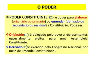 ❖PODER CONSTITUINTE é poder para elaborar
(originário ou primário) ou emendar (derivado ou
secundário ou residual) a Constituição. Pode ser:
❖Originário é delegado pelo povo a representantes
especialmente eleitos para uma Assembleia
Constituinte.
❖Derivado é exercido pelo Congresso Nacional, por
meio de Emenda Constitucional.
O PODER
 