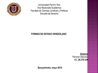 Universidad Fermín Toro
Vice Rectorado Académico
Facultad de Ciencias Jurídicas y Políticas
Escuela de Derecho
FORMAS DE ESTADO VENEZOLANO
Alumna:
Florimar Sánchez
C.I. 26.370.346
Barquisimeto, mayo 2015
 