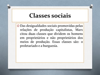 Classes sociais
O Das desigualdades sociais promovidas pelas
relações de produção capitalistas, Marx
citou duas classes que dividem os homens
em proprietários e não proprietários dos
meios de produção. Essas classes são: o
proletariado e a burguesia.
 