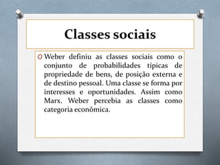 Classes sociais
O Weber definiu as classes sociais como o
conjunto de probabilidades típicas de
propriedade de bens, de posição externa e
de destino pessoal. Uma classe se forma por
interesses e oportunidades. Assim como
Marx. Weber percebia as classes como
categoria econômica.
 