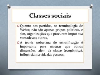 Classes sociais
O Quanto aos partidos, na terminologia de
Weber, não são apenas grupos políticos, e
sim, organizações que procuram impor sua
vontade aos outros.
O A teoria weberiana de estratificação é
importante para mostrar que outras
dimensões, além da classe (econômica),
influenciam a vida das pessoas.
 