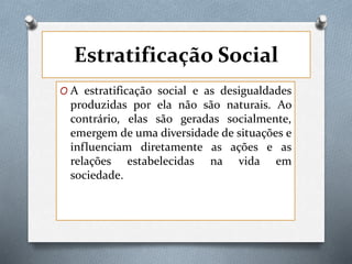 Estratificação Social
O A estratificação social e as desigualdades
produzidas por ela não são naturais. Ao
contrário, elas são geradas socialmente,
emergem de uma diversidade de situações e
influenciam diretamente as ações e as
relações estabelecidas na vida em
sociedade.
 