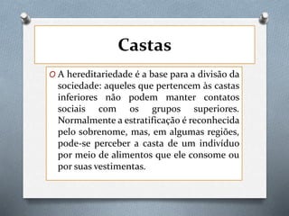 Castas
O A hereditariedade é a base para a divisão da
sociedade: aqueles que pertencem às castas
inferiores não podem manter contatos
sociais com os grupos superiores.
Normalmente a estratificação é reconhecida
pelo sobrenome, mas, em algumas regiões,
pode-se perceber a casta de um indivíduo
por meio de alimentos que ele consome ou
por suas vestimentas.
 