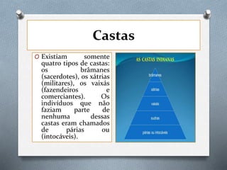 Castas
O Existiam somente
quatro tipos de castas:
os brâmanes
(sacerdotes), os xátrias
(militares), os vaixás
(fazendeiros e
comerciantes). Os
indivíduos que não
faziam parte de
nenhuma dessas
castas eram chamados
de párias ou
(intocáveis).
 