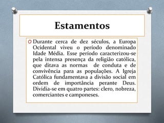 Estamentos
O Durante cerca de dez séculos, a Europa
Ocidental viveu o período denominado
Idade Média. Esse período caracterizou-se
pela intensa presença da religião católica,
que ditava as normas de conduta e de
convivência para as populações. A Igreja
Católica fundamentava a divisão social em
ordem de importância perante Deus.
Dividia-se em quatro partes: clero, nobreza,
comerciantes e camponeses.
 