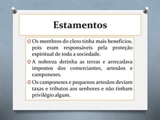 Estamentos
O Os membros do clero tinha mais benefícios,
pois eram responsáveis pela proteção
espiritual de toda a sociedade.
O A nobreza detinha as terras e arrecadava
impostos dos comerciantes, artesãos e
camponeses.
O Os camponeses e pequenos artesãos deviam
taxas e tributos aos senhores e não tinham
privilégio algum.
 