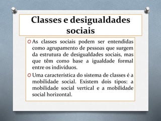 Classes e desigualdades
sociais
O As classes sociais podem ser entendidas
como agrupamento de pessoas que surgem
da estrutura de desigualdades sociais, mas
que têm como base a igualdade formal
entre os indivíduos.
O Uma característica do sistema de classes é a
mobilidade social. Existem dois tipos: a
mobilidade social vertical e a mobilidade
social horizontal.
 
