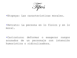 Tipos
•Etopeya: Las características morales.


•Retrato: La persona en lo físico y en lo
moral.


•Caricatura: deformar o exagerar rasgos
acusados de un personaje con intención
humorística o ridiculizadora.
 