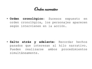 Orden narrativo
• Orden cronológico: Sucesos expuesto en
  orden cronológica, los personajes aparecen
  según intervienen en la acción.




• Salto atrás y adelante: Recordar hechos
  pasados que interesan al hilo narrativo.
  Pueden realizarse ambos procedimientos
  simultáneamente.
 