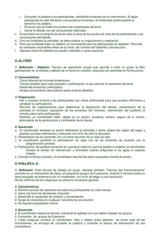 Conceder la palabra a los participantes, señalando el tiempo de su intervención. Si algún
participante se sale del tema o se excede en el tiempo, el moderador podrá quitarle el
derecho a la palabra.
o Procurar que se traten los puntos más importantes del tema.
o Cerrar el debate con las conclusiones obtenidas
c. El secretario se encargará de tomar nota a cerca de los puntos de vista de los participantes y las
conclusiones del debate.
d. Una vez finalizada la actividad, se debe evaluar su organización y realización
e. Para que el debate logre su objetivo es conveniente que los participantes se respeten. Para ello
es necesario recordarles antes de su inicio, las normas del hablante y del escucha.
f. Algunas veces los debates se pueden extender a varias sesiones.
o

G. EL FORO
1. Definición - Objetivo: Técnica de exposición grupal que permite a todo un grupo la libre
participación en el análisis y debate de un tema en cuestión, expuesto por ponentes en forma previa.
2. Características:
Clima informal de mínimas limitaciones.
Tiempo limitado para cada expositor o participante, lo que permite no apartarse del tema.
Desarrolla el espíritu participativo.
Amplio conocimiento del auditorio sobre el tema debatido.
3. Preparación:
Dar a conocer el tema a los participantes con cierta anterioridad para que puedan informarse y
canalizar su participación.
Reunión de organizaciones para determinar la distribución del tiempo, presentación de la
actividad (5 minutos), exposición de los ponentes (30 minutos), intervención del auditorio (3
minutos para cada participante).
Nombrar un coordinador hábil, rápido en su acción, prudente, sereno, seguro de sí mismo,
estimulante de la participación y controlador de la misma.
4. Desarrollo:
a. El coordinador empieza la sesión definiendo la actividad o tema, aclara las reglas del juego y
plantea una idea interesante y motivante con el fin de abrir la discusión.
b. Presentación de los ponentes con un breve resumen de su hoja de vida
c. El coordinador permitirá la participación de cada uno de los ponentes de acuerdo con la
programación prevista.
d. Participación del auditorio teniendo en cuenta el orden en que fue pedida la palabra, el coordinador
limitará el tiempo de intervención y formulará nuevas preguntas si se agota el aspecto
tratado.
e. Vencido el tiempo previsto, el coordinador resume las ideas expuestas durante la sesión.
H. PHILLIPS 6 –6
1. Definición: Está técnica de trabajo en grupo, llamada también “Técnica del fraccionamiento”
consiste en un intercambio de ideas, en pequeños grupos de 6 personas, durante 6 minutos sobre un
tema escogido de antemano por un moderador, con el fin de llegar a una conclusión
De los informes de los subgrupos se extrae la conclusión general.
2. Características
a. Permite conocer las opiniones de todos los participantes en corto tiempo
b. Lleva a la toma de decisiones conjuntas
c. Desarrolla la capacidad de síntesis y concentración
d. Surge de improvisto en cualquier momento de una reunión.
e. No requiere preparación previa
3. Desarrollo
a. El coordinador explica la técnica, indicando la agilidad con que deben trabajar los grupos.
b. Formación de grupos de 6 persona
c. Cada subgrupo nombra un coordinador, líder o relator quien además de tomar nota de las
conclusiones, se encarga de conceder la palabra y controlar el tiempo de intervención de sus
compañeros

 