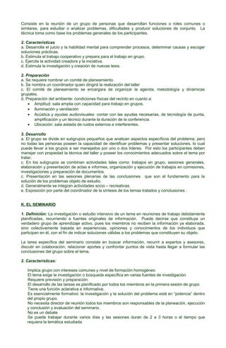 Consiste en la reunión de un grupo de personas que desarrollan funciones o roles comunes o
similares, para estudiar o analizar problemas, dificultades y producir soluciones de conjunto. La
técnica toma como base los problemas generales de los participantes.
2. Características
a. Desarrolla el juicio y la habilidad mental para comprender procesos, determinar causas y escoger
soluciones prácticas.
b. Estimula el trabajo cooperativo y prepara para el trabajo en grupo.
c. Ejercita la actividad creadora y la iniciativa.
d. Estimula la investigación y creación de nuevas tesis.
2. Preparación
a. Se requiere nombrar un comité de planeamiento.
b. Se nombra un coordinador quien dirigirá la realización del taller
c. El comité de planeamiento se encargara de organizar la agenda, metodología y dinámicas
grupales.
d. Preparación del ambiente: condiciones físicas del recinto en cuanto a:
• Amplitud: sala amplia con capacidad para trabajo en grupos.
• Iluminación y ventilación
• Acústica y ayudas audiovisuales: contar con las ayudas necesarias, de tecnología de punta,
amplificación y un técnico durante la duración de la conferencia.
• Ubicación: sala aislada de ruidos externos e interferentes.
3. Desarrollo
a. El grupo se divide en subgrupos pequeños que analizan aspectos específicos del problema; pero
no todas las personas poseen la capacidad de identificar problemas y presentar soluciones, lo cual
puede llevar a los grupos a ser manejados por uno o dos líderes. Por esto los participantes deben
manejar con propiedad la técnica del taller y poseer los conocimientos adecuados sobre el tema por
tratar.
c. En los subgrupos se combinan actividades tales como: trabajos en grupo, sesiones generales,
elaboración y presentación de actas e informes, organización y ejecución de trabajos en comisiones,
investigaciones y preparación de documentos.
c. Presentación en las sesiones plenarias de las conclusiones que son el fundamento para la
solución de los problemas objeto de estudio.
d. Generalmente se integran actividades socio – recreativas.
e. Exposición por parte del coordinador de la síntesis de los temas tratados y conclusiones .
K. EL SEMINARIO
1. Definición: La investigación o estudio intensivo de un tema en reuniones de trabajo debidamente
planificadas, recurriendo a fuentes originales de información. Puede decirse que constituye un
verdadero grupo de aprendizaje activo, pues los miembros no reciben la información ya elaborada,
sino colectivamente basada en experiencias, opiniones y conocimientos de los individuos que
participan en él, con el fin de indicar soluciones válidas a los problemas que constituyen su objeto.
La tarea específica del seminario consiste en buscar información, recurrir a expertos y asesores,
discutir en colaboración, relacionar aportes y confrontar puntos de vista hasta llegar a formular las
conclusiones del grupo sobre el tema.
2. Características:
Implica grupo con intereses comunes y nivel de formación homogéneo
El tema exige la investigación o búsqueda específica en varias fuentes de investigación.
Requiere previsión y preparación.
El desarrollo de las tareas es planificado por todos los miembros en la primera sesión de grupo
Tiene una función aclarativa e informativa.
Es esencialmente formativo: la investigación y la solución del problema está en “potencia” dentro
del propio grupo.
No necesita director de reunión todos los miembros son responsables de la planeación, ejecución
y conclusión y evaluación del seminario.
No es un debate
Se puede trabajar durante varios días y las sesiones duran de 2 a 3 horas o el tiempo que
requiera la temática estudiada

 