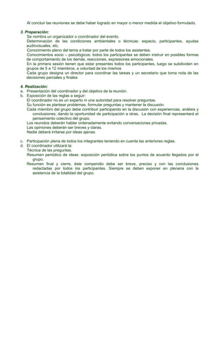 Al concluir las reuniones se debe haber logrado en mayor o menor medida el objetivo formulado.
3. Preparación:
Se nombra un organizador o coordinador del evento.
Determinación de las condiciones ambientales o técnicas: espacio, participantes, ayudas
audiovisuales, etc.
Conocimiento pleno del tema a tratar por parte de todos los asistentes.
Conocimientos socio – psicológicos: todos los participantes se deben instruir en posibles formas
de comportamiento de los demás, reacciones, expresiones emocionales.
En la primera sesión tienen que estar presentes todos los participantes, luego se subdividen en
grupos de 5 a 12 miembros, a voluntad de los mismos
Cada grupo designa un director para coordinar las tareas y un secretario que toma nota de las
decisiones parciales y finales
4. Realización:
a. Presentación del coordinador y del objetivo de la reunión.
b. Exposición de las reglas a seguir:
El coordinador no es un experto ni una autoridad para resolver preguntas.
Su función es plantear problemas, formular preguntas y mantener la discusión.
Cada miembro del grupo debe contribuir participando en la discusión con experiencias, análisis y
conclusiones; dando la oportunidad de participación a otras. La decisión final representará el
pensamiento colectivo del grupo.
Los reunidos deberán hablar ordenadamente evitando conversaciones privadas.
Las opiniones deberán ser breves y claras.
Nadie deberá irritarse por ideas ajenas.
c. Participación plena de todos los integrantes teniendo en cuenta las anteriores reglas.
d. El coordinador utilizará la:
Técnica de las preguntas.
Resumen periódico de ideas: exposición periódica sobre los puntos de acuerdo llegados por el
grupo.
Resumen final y cierre, éste compendio debe ser breve, preciso y con las conclusiones
redactadas por todos los participantes. Siempre se deben exponer en plenaria con la
asistencia de la totalidad del grupo.

 