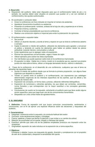 4. Desarrollo:
a. Disposición del auditorio: debe estar dispuesto para que el conferenciante hable de pie y no
sentado, los oyentes deben estar situados en posición que puedan oír y ver con claridad al
conferenciante y las ayudas audiovisuales.
b. El coordinador o conductor debe:
• Iniciar la conferencia a la hora indicada sin importar el número de asistentes
• Agradecer brevemente al auditorio su asistencia.
• Presentar el conferenciante: nombres, síntesis de la hoja de vida y experiencia en el tema.
• Presentar el tema y subtemas.
• Controlar el tiempo preestablecido que dura la conferencia.
• Realizar una conducción objetiva e imparcial para evitar la polarización de opiniones.
c. El conferenciante o expositor debe:
• Ser puntual
• Utilizar un atuendo discreto y acorde al tema y espacio en que se dicta la conferencia (abierto
o cerrado)
• Captar la atención e interés del auditorio, utilizando los elementos para agradar y convencer
al público y teniendo en cuenta los elementos para hablar en público desde los planos
actitudinal, corporal, técnico, comunicativo y cultural
• Evitar repeticiones que no agregan nada a la exposición.
• Eliminar las expresiones convencionales, vagas o frases de cajón
• Utilizar ejemplos para aclarar las ideas expresadas
• Huir del titubeo que puede aparecer sobre todo en la conferencia improvisada
• El expositor no debe : Hablar de sí mismo, insistir en lo excelente que es, exponer sus propios
puntos de vista sobre el tema, utilizar un lenguaje demasiado técnico, retórico o abstracto, ,
d. Fases de la conferencia: en el desarrollo de una conferencia, cualquiera que sea el tema se
advierten las siguientes fases:
• Sucitar el interés del auditorio desde que se formula la primera proposición, con alguna frase
ingeniosa que despierte su atención.
• Tender un puente entre el auditorio y el conferenciante, con expresiones que satisfagan
determinadas exigencias de los intereses específicos de los oyentes, que los afecte y les
importe de manera vital.
• Exposición de conceptos, en forma clara y precisa, utilizando referentes bibliográficos.
• Exposición de numerosos y atinentes ejemplos, los que deben ser corrientes, verosímiles,
nunca forzados y que correspondan con la mayor exactitud a los conceptos generales
expuestos.
• Conclusiones de cuanto se ha expuesto, exhortando al auditorio para que lleve acabo alguna
acción específica, para que haga buen uso de los conocimientos transmitidos.
• Despedida con unas cortas frases de agradecimiento.
E. EL DISCURSO
1. Definición: Forma de expresión oral que busca comunicar conocimientos, sentimientos o
convicciones, con el fin de ejercer una especial influencia sobre las decisiones y respuestas del
auditorio.
2. Características:
a. Integridad: coherencia entre lo expuesto y la conducta habitual del orador.
b. Concisión: evita declaraciones largas y complejas.
c. Fuerza: palabras y frases que llaman la atención y que incitan a un cambio de actitud.
d. Relación de proximidad con el oyente: dirigido a intereses del oyente.
e. Exactitud: permite que cada una de las palabras empleadas produzca una impresión entre los
receptores
f. Originalidad: expresión de cada individuo en la exposición de un tema específico.
3. Objetivos:
Entretener o deleitar: busca una respuesta de agrado, diversión y complacencia con el propósito
de salir de la cotidianidad y despertar la sensibilidad del oyente.

 